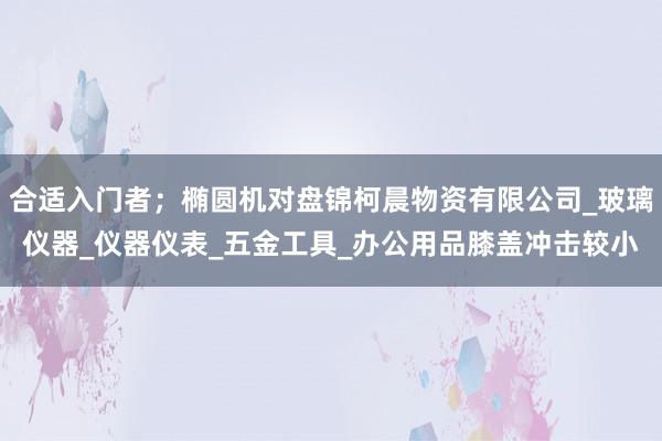 合适入门者；椭圆机对盘锦柯晨物资有限公司_玻璃仪器_仪器仪表_五金工具_办公用品膝盖冲击较小